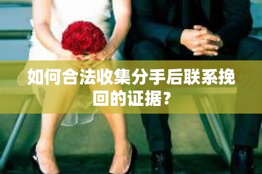 如何合法收集分手后联系挽回的证据？