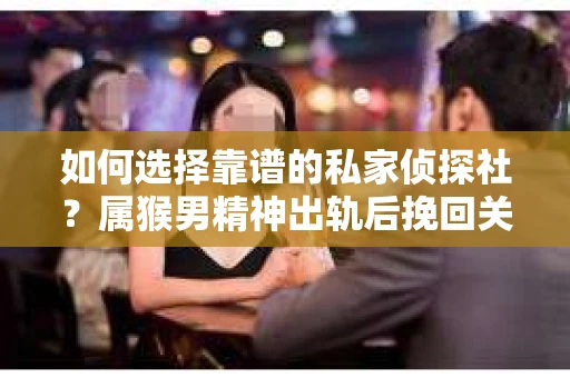 如何选择靠谱的私家侦探社？属猴男精神出轨后挽回关系的关键一步