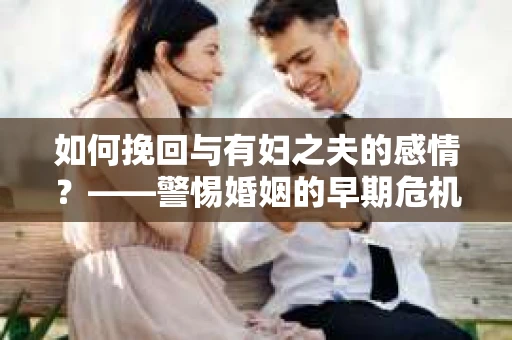 如何挽回与有妇之夫的感情？——警惕婚姻的早期危机信号