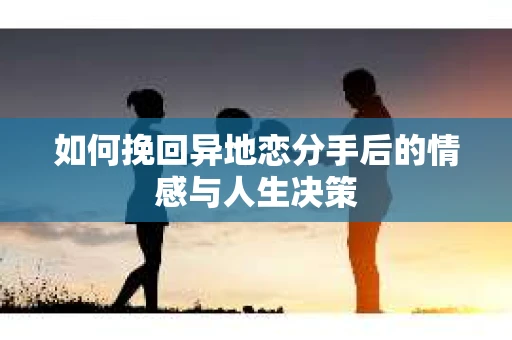 如何挽回异地恋分手后的情感与人生决策