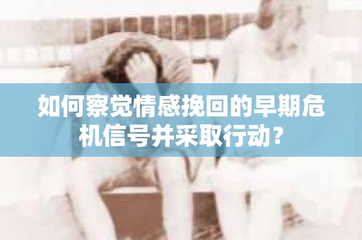 如何察觉情感挽回的早期危机信号并采取行动？