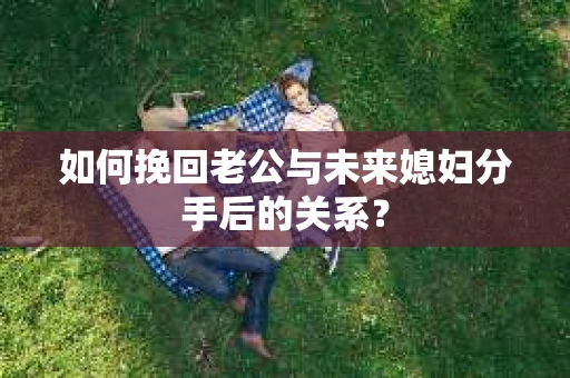 如何挽回老公与未来媳妇分手后的关系？