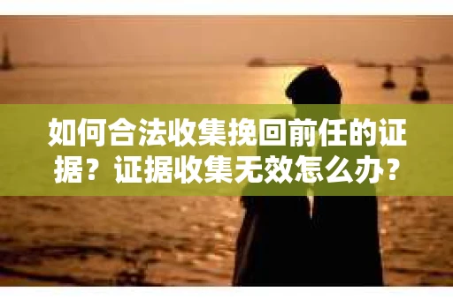 如何合法收集挽回前任的证据？证据收集无效怎么办？